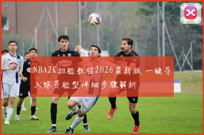 NBA2K扫脸教程2026最新版 一键导入球员脸型详细步骤解析