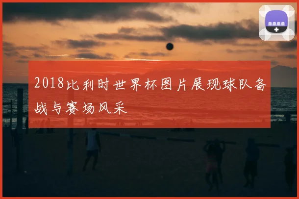2018比利时世界杯图片展现球队备战与赛场风采
