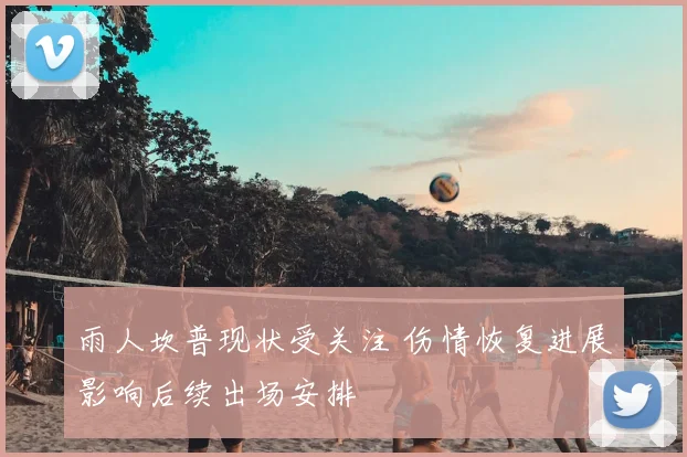 雨人坎普现状受关注 伤情恢复进展影响后续出场安排