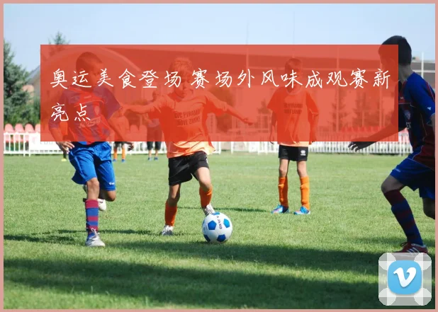 奥运美食登场 赛场外风味成观赛新亮点