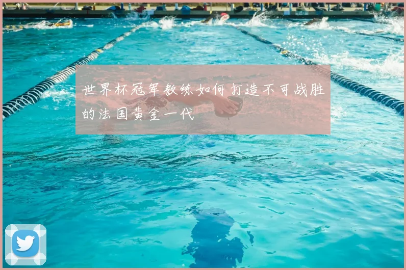 世界杯冠军教练如何打造不可战胜的法国黄金一代