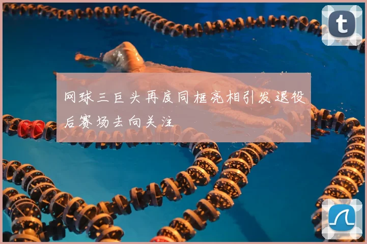 网球三巨头再度同框亮相引发退役后赛场去向关注
